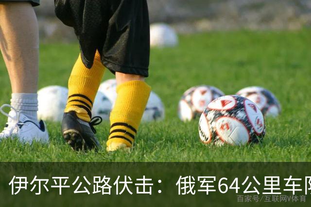 伊尔平公路伏击：俄军64公里车队遭标枪打头尾损失200余台