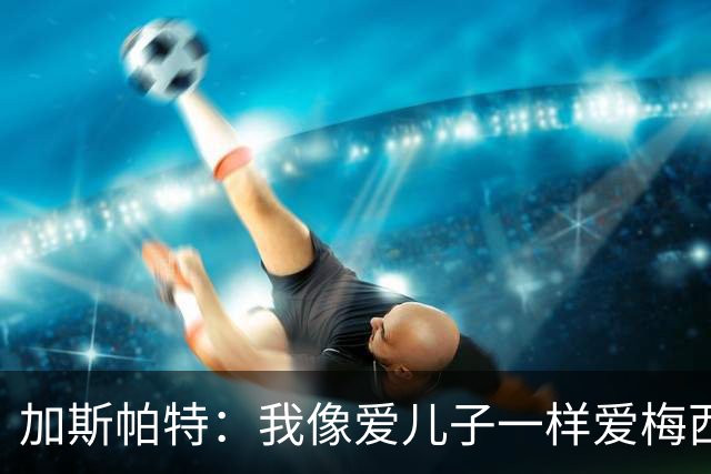 加斯帕特：我像爱儿子一样爱梅西，但之前不应该那样说他