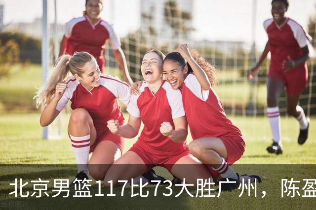 北京男篮117比73大胜广州，陈盈骏22分8助正负值+37