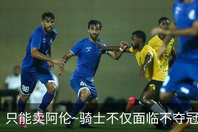 只能卖阿伦~骑士不仅面临不夺冠就失败的压力 还没有任何调整空间