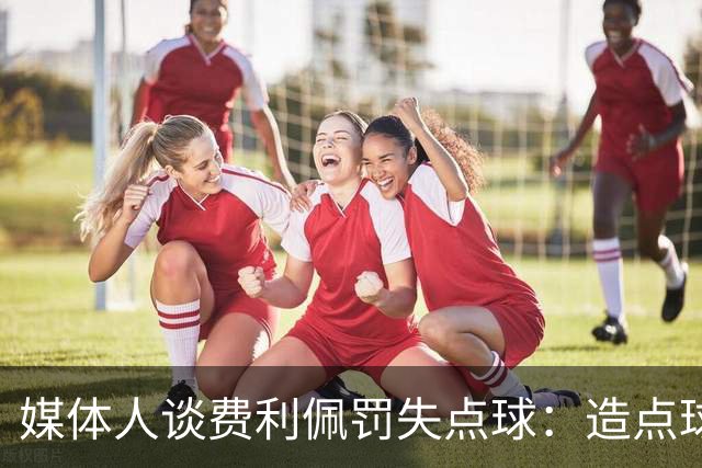 媒体人谈费利佩罚失点球：造点球的队员最好别让他主罚