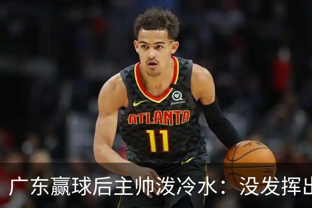 广东赢球后主帅泼冷水：没发挥出全部实力，会继续调整