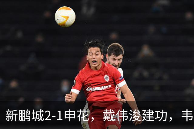 新鹏城2-1申花，戴伟浚建功，韦斯利点射，杨帅破门，拉唐失点