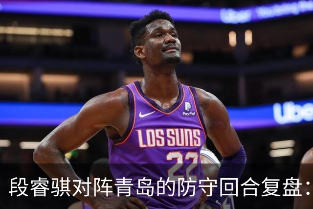 段睿骐对阵青岛的防守回合复盘：防守建功助队取胜