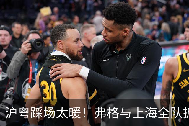 沪粤踩场太暖！弗格与上海全队拥抱，双方国手畅谈，偰李永炜团宠