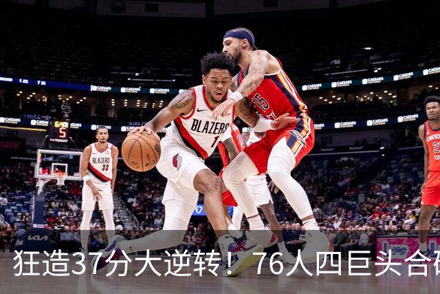 狂造37分大逆转！76人四巨头合砍94分，我必须承认4个现实