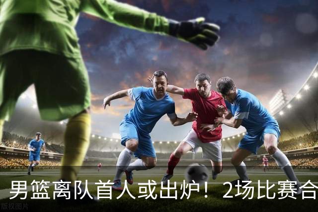 男篮离队首人或出炉！2场比赛合计14分1板，他比周琦王哲林差远了
