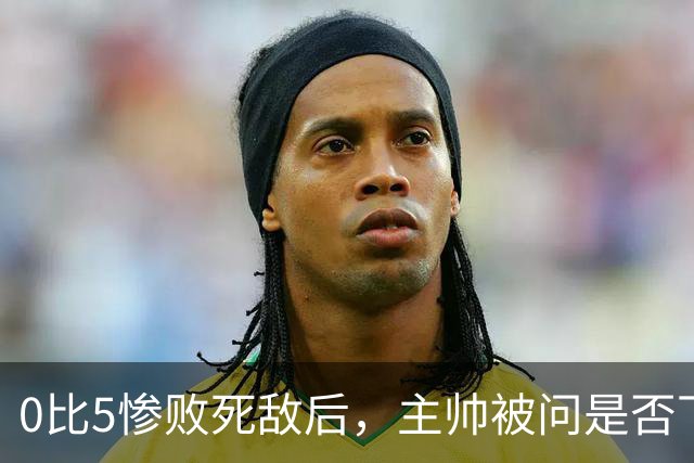 0比5惨败死敌后，主帅被问是否下课只回了三个字